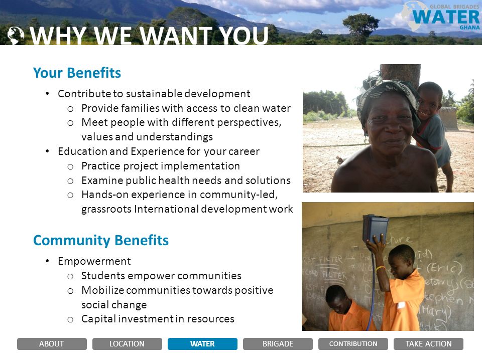 WHY WE WANT YOU Your Benefits Contribute to sustainable development o Provide families with access to clean water o Meet people with different perspectives, values and understandings Education and Experience for your career o Practice project implementation o Examine public health needs and solutions o Hands-on experience in community-led, grassroots International development work Community Benefits Empowerment o Students empower communities o Mobilize communities towards positive social change o Capital investment in resources ABOUTLOCATIONWATERBRIGADE TAKE ACTION CONTRIBUTION