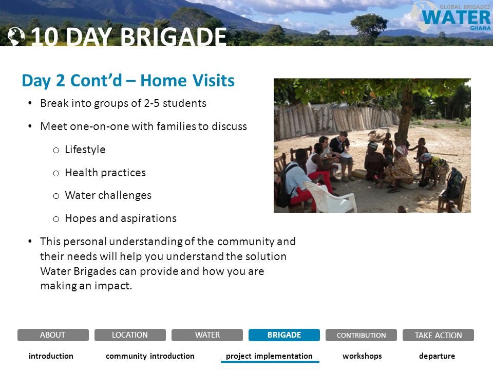 Day 2 Cont’d – Home Visits Break into groups of 2-5 students Meet one-on-one with families to discuss o Lifestyle o Health practices o Water challenges o Hopes and aspirations This personal understanding of the community and their needs will help you understand the solution Water Brigades can provide and how you are making an impact.