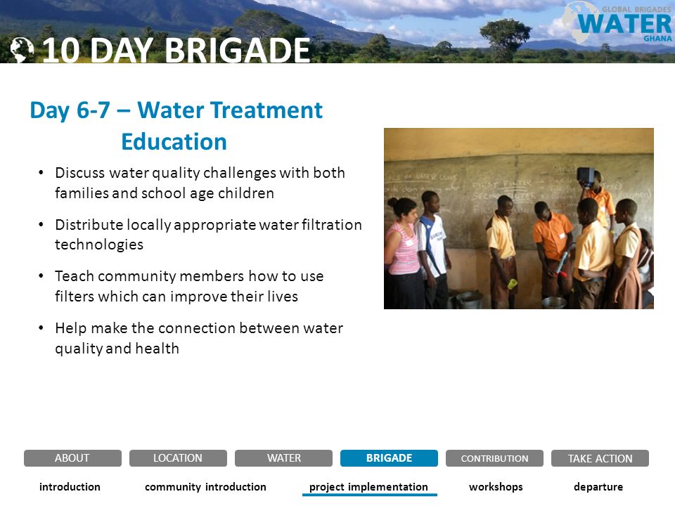 Day 6-7 – Water Treatment Education Discuss water quality challenges with both families and school age children Distribute locally appropriate water filtration technologies Teach community members how to use filters which can improve their lives Help make the connection between water quality and health community introductionintroductionproject implementationworkshopsdeparture ABOUTLOCATIONWATERBRIGADE TAKE ACTION CONTRIBUTION 10 DAY BRIGADE
