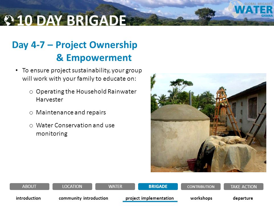 Day 4-7 – Project Ownership & Empowerment To ensure project sustainability, your group will work with your family to educate on: o Operating the Household Rainwater Harvester o Maintenance and repairs o Water Conservation and use monitoring community introductionintroductionproject implementationworkshopsdeparture ABOUTLOCATIONWATERBRIGADE TAKE ACTION CONTRIBUTION 10 DAY BRIGADE
