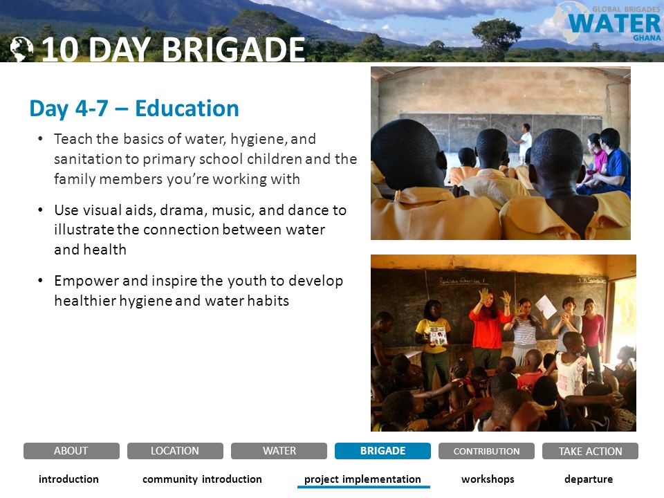 Day 4-7 – Education Teach the basics of water, hygiene, and sanitation to primary school children and the family members you’re working with Use visual aids, drama, music, and dance to illustrate the connection between water and health Empower and inspire the youth to develop healthier hygiene and water habits community introductionintroductionproject implementationworkshopsdeparture ABOUTLOCATIONWATERBRIGADE TAKE ACTION CONTRIBUTION 10 DAY BRIGADE