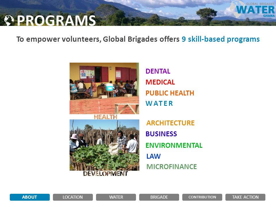 PROGRAMS To empower volunteers, Global Brigades offers 9 skill-based programs ABOUTLOCATIONWATERBRIGADE TAKE ACTION CONTRIBUTION DENTAL MEDICAL PUBLIC HEALTH WATER ARCHITECTURE MICROFINANCE LAW ENVIRONMENTAL BUSINESS