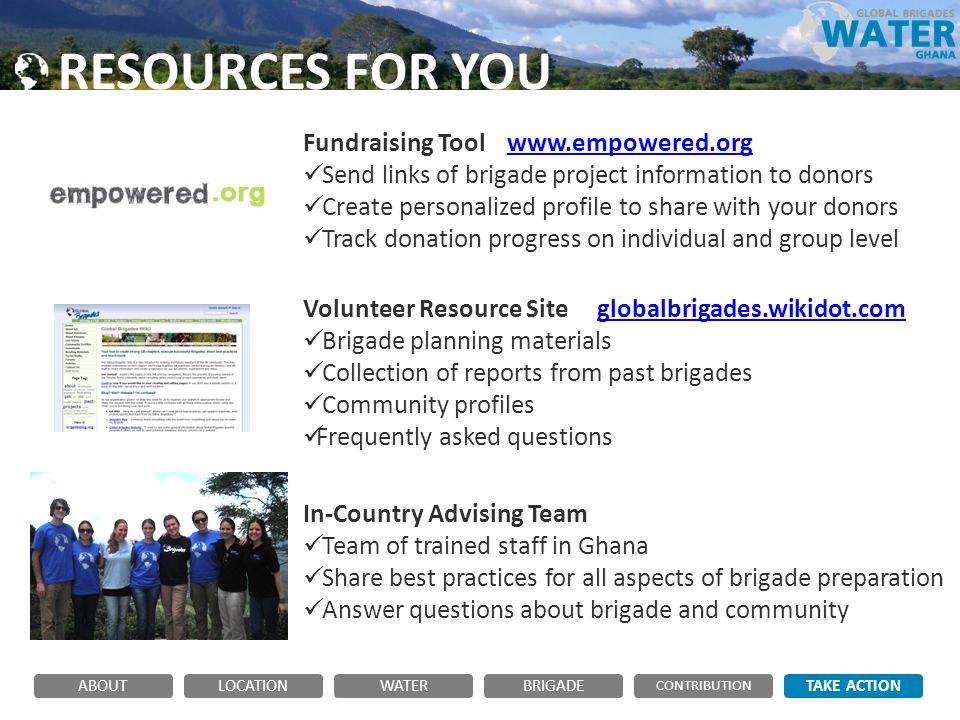 RESOURCES FOR YOU Fundraising Tool   Send links of brigade project information to donors Create personalized profile to share with your donors Track donation progress on individual and group level Volunteer Resource Site globalbrigades.wikidot.comglobalbrigades.wikidot.com Brigade planning materials Collection of reports from past brigades Community profiles Frequently asked questions In-Country Advising Team Team of trained staff in Ghana Share best practices for all aspects of brigade preparation Answer questions about brigade and community ABOUTLOCATIONWATERBRIGADE TAKE ACTION CONTRIBUTION