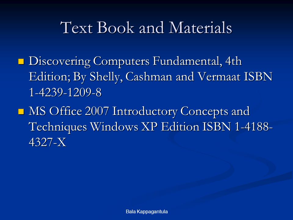 Bala Kappagantula Text Book and Materials Discovering Computers Fundamental, 4th Edition; By Shelly, Cashman and Vermaat ISBN Discovering Computers Fundamental, 4th Edition; By Shelly, Cashman and Vermaat ISBN MS Office 2007 Introductory Concepts and Techniques Windows XP Edition ISBN X MS Office 2007 Introductory Concepts and Techniques Windows XP Edition ISBN X