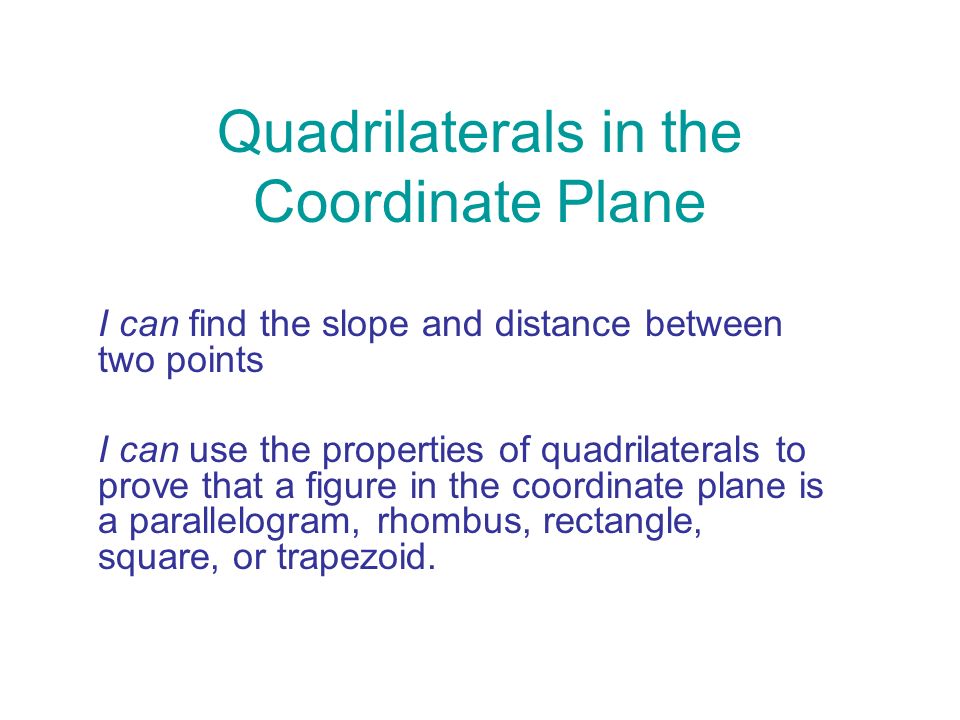 Quadrilaterals in the Coordinate Plane I can find the slope and distance between two points I can use the properties of quadrilaterals to prove that a figure in the coordinate plane is a parallelogram, rhombus, rectangle, square, or trapezoid.