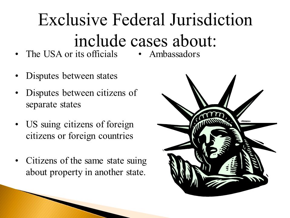 Exclusive Federal Jurisdiction include cases about: The USA or its officialsAmbassadorsDisputes between statesDisputes between citizens of separate statesUS citizens suing foreign citizens or foreign countries Citizens of the same state suing about property in another state.