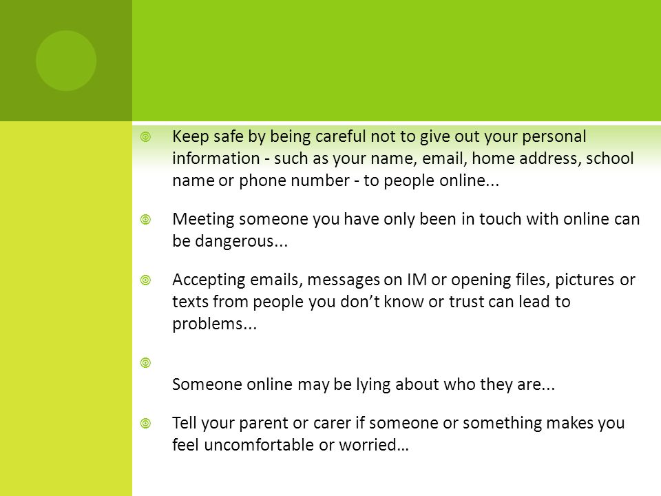  Keep safe by being careful not to give out your personal information - such as your name,  , home address, school name or phone number - to people online...