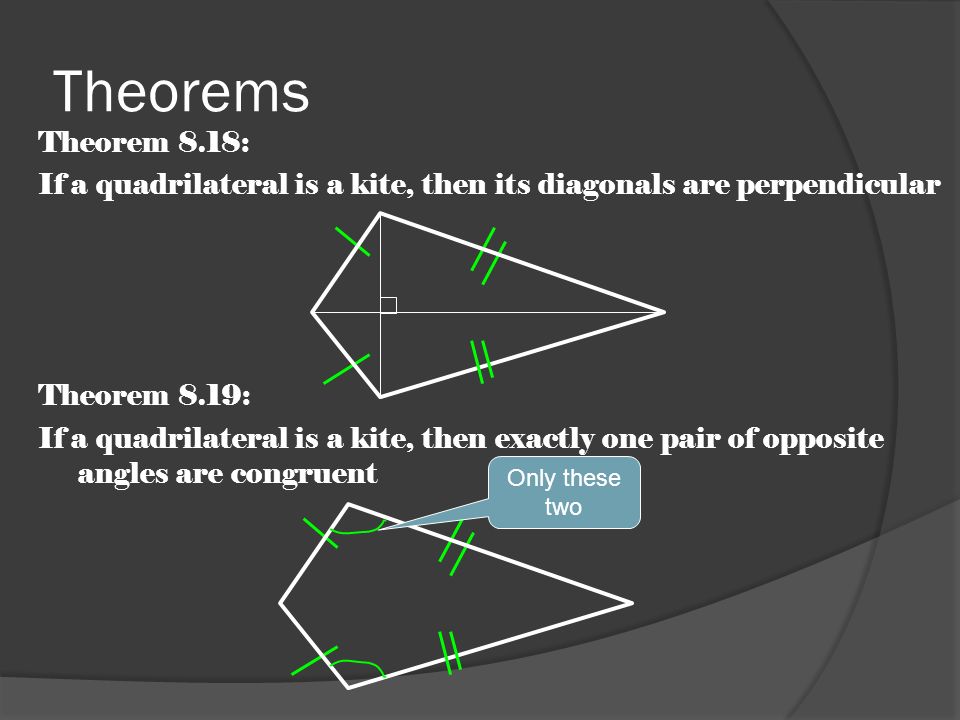 Theorems Theorem 8.18: If a quadrilateral is a kite, then its diagonals are perpendicular Theorem 8.19: If a quadrilateral is a kite, then exactly one pair of opposite angles are congruent Only these two