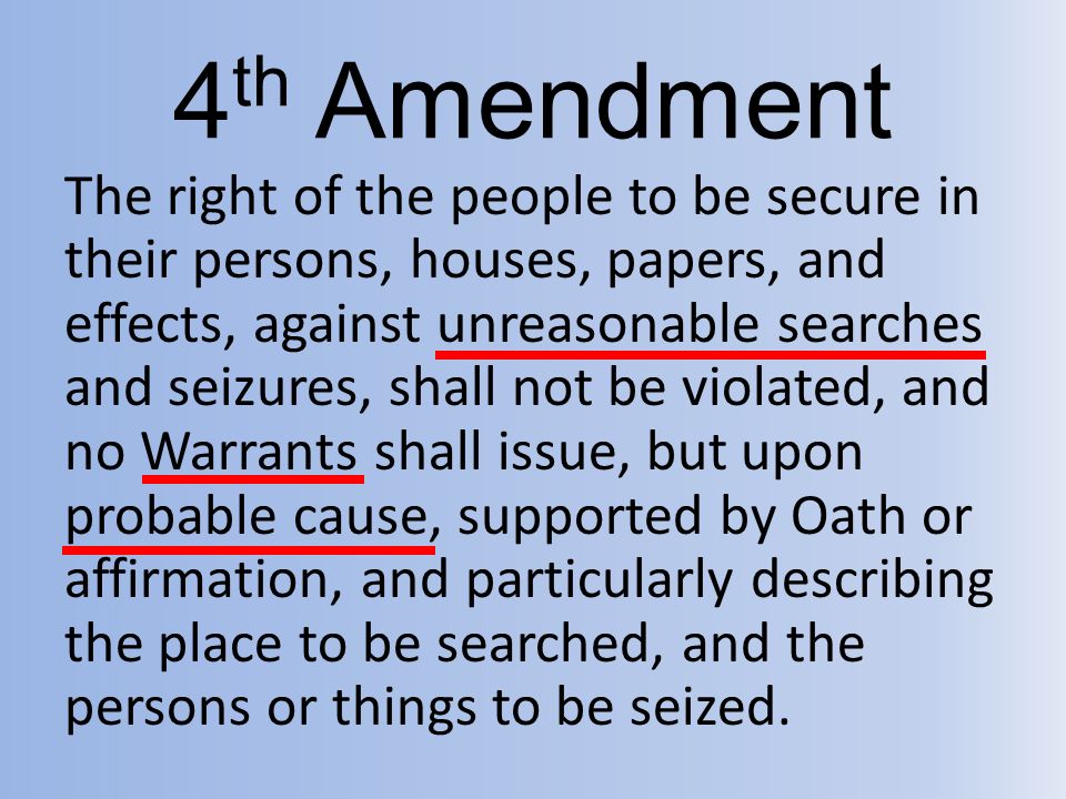 4 th Amendment The right of the people to be secure in their persons, houses, papers, and effects, against unreasonable searches and seizures, shall not be violated, and no Warrants shall issue, but upon probable cause, supported by Oath or affirmation, and particularly describing the place to be searched, and the persons or things to be seized.