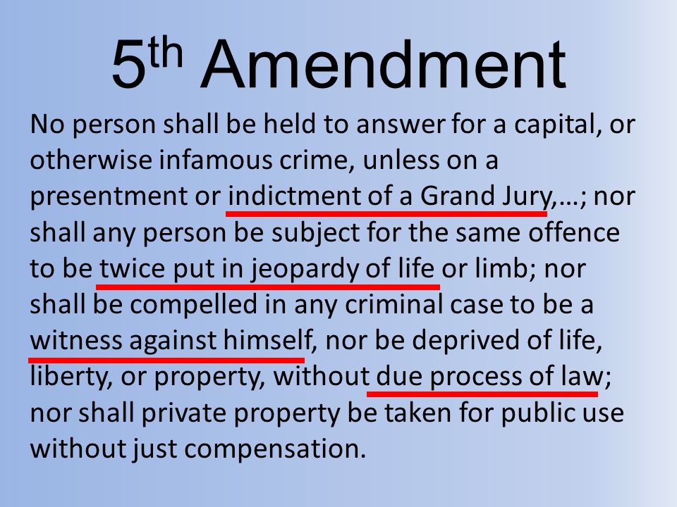 5 th Amendment No person shall be held to answer for a capital, or otherwise infamous crime, unless on a presentment or indictment of a Grand Jury,…; nor shall any person be subject for the same offence to be twice put in jeopardy of life or limb; nor shall be compelled in any criminal case to be a witness against himself, nor be deprived of life, liberty, or property, without due process of law; nor shall private property be taken for public use without just compensation.