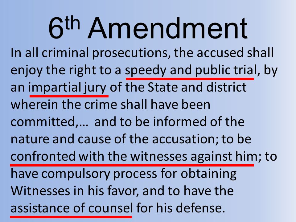 6 th Amendment In all criminal prosecutions, the accused shall enjoy the right to a speedy and public trial, by an impartial jury of the State and district wherein the crime shall have been committed,… and to be informed of the nature and cause of the accusation; to be confronted with the witnesses against him; to have compulsory process for obtaining Witnesses in his favor, and to have the assistance of counsel for his defense.