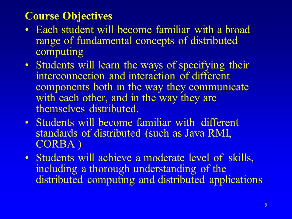 5 Course Objectives Each student will become familiar with a broad range of fundamental concepts of distributed computing Students will learn the ways of specifying their interconnection and interaction of different components both in the way they communicate with each other, and in the way they are themselves distributed.