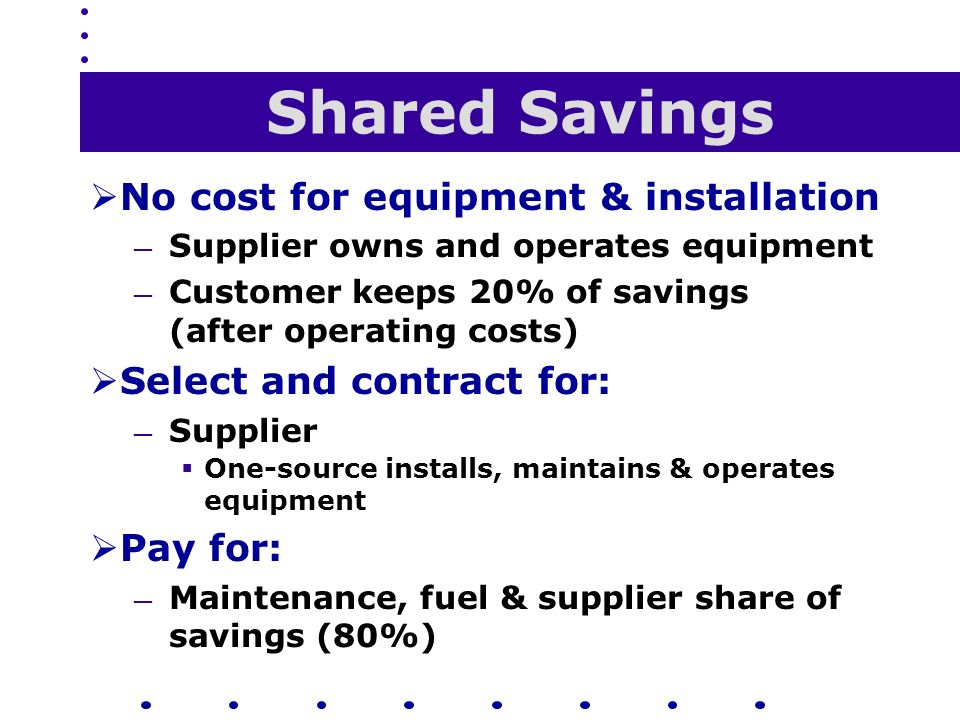 Shared Savings  No cost for equipment & installation — Supplier owns and operates equipment — Customer keeps 20% of savings (after operating costs)  Select and contract for: — Supplier  One-source installs, maintains & operates equipment  Pay for: — Maintenance, fuel & supplier share of savings (80%)