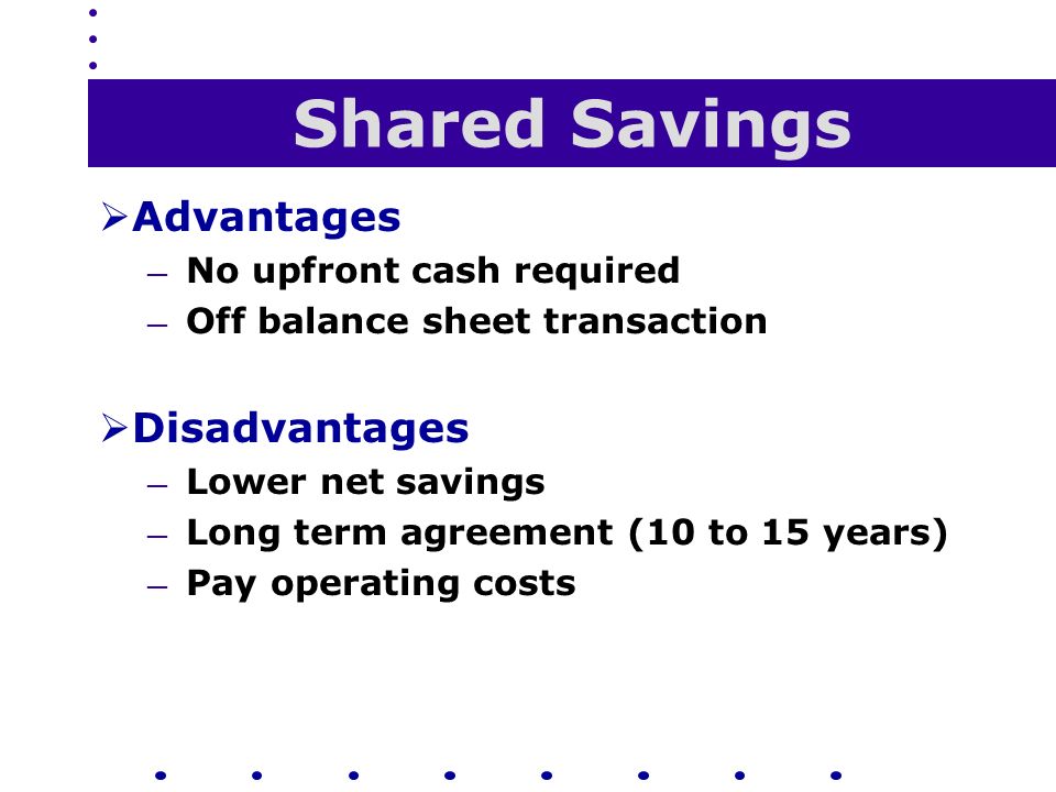Shared Savings  Advantages — No upfront cash required — Off balance sheet transaction  Disadvantages — Lower net savings — Long term agreement (10 to 15 years) — Pay operating costs