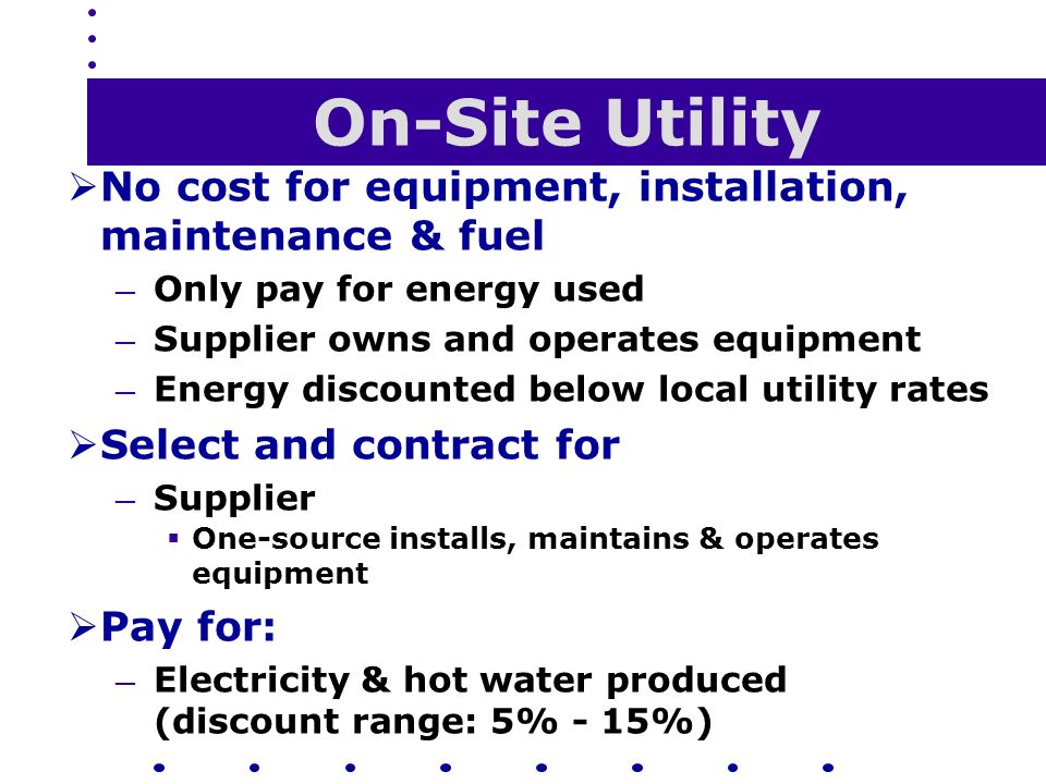 On-Site Utility  No cost for equipment, installation, maintenance & fuel — Only pay for energy used — Supplier owns and operates equipment — Energy discounted below local utility rates  Select and contract for — Supplier  One-source installs, maintains & operates equipment  Pay for: — Electricity & hot water produced (discount range: 5% - 15%)