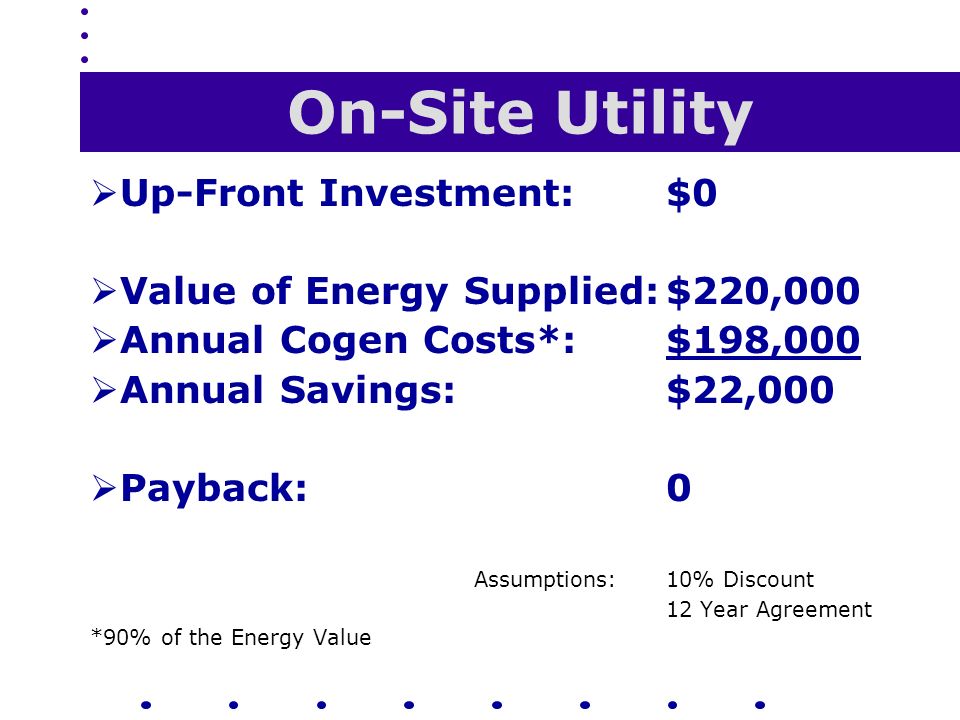 On-Site Utility  Up-Front Investment:$0  Value of Energy Supplied:$220,000  Annual Cogen Costs*:$198,000  Annual Savings:$22,000  Payback:0 Assumptions:10% Discount 12 Year Agreement *90% of the Energy Value