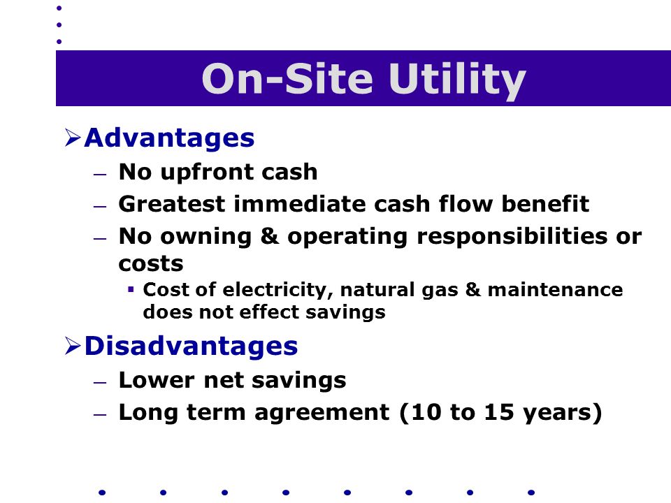 On-Site Utility  Advantages — No upfront cash — Greatest immediate cash flow benefit — No owning & operating responsibilities or costs  Cost of electricity, natural gas & maintenance does not effect savings  Disadvantages — Lower net savings — Long term agreement (10 to 15 years)