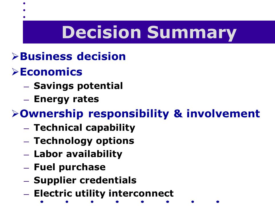 Decision Summary  Business decision  Economics — Savings potential — Energy rates  Ownership responsibility & involvement — Technical capability — Technology options — Labor availability — Fuel purchase — Supplier credentials — Electric utility interconnect