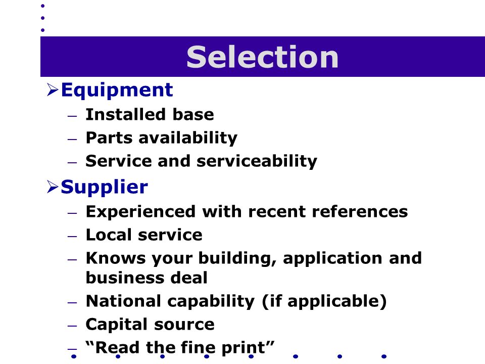 Selection  Equipment — Installed base — Parts availability — Service and serviceability  Supplier — Experienced with recent references — Local service — Knows your building, application and business deal — National capability (if applicable) — Capital source — Read the fine print