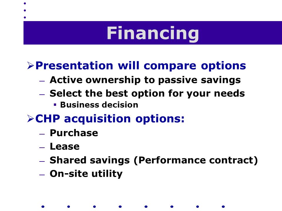 Financing  Presentation will compare options — Active ownership to passive savings — Select the best option for your needs  Business decision  CHP acquisition options: — Purchase — Lease — Shared savings (Performance contract) — On-site utility
