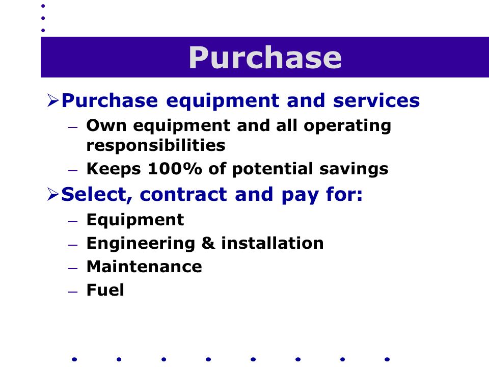 Purchase  Purchase equipment and services — Own equipment and all operating responsibilities — Keeps 100% of potential savings  Select, contract and pay for: — Equipment — Engineering & installation — Maintenance — Fuel