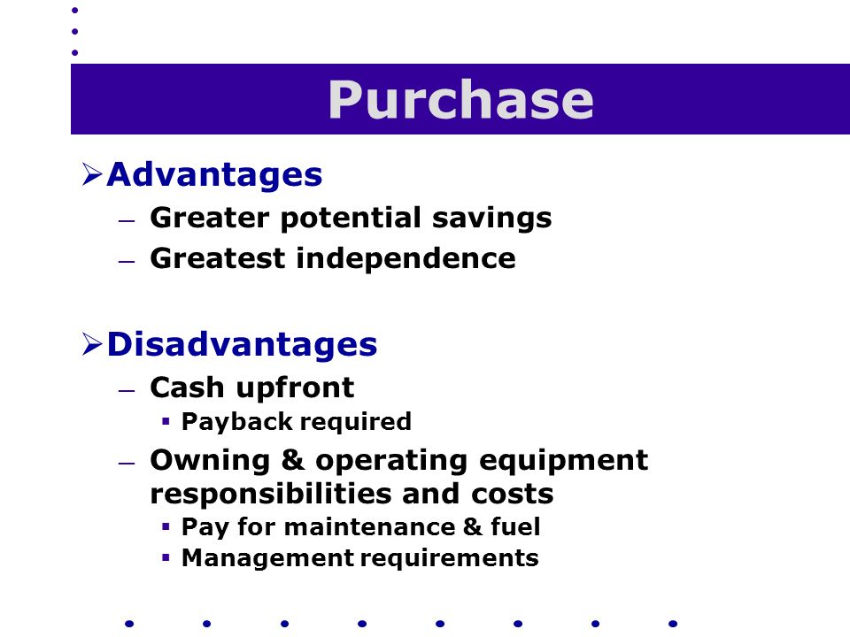 Purchase  Advantages — Greater potential savings — Greatest independence  Disadvantages — Cash upfront  Payback required — Owning & operating equipment responsibilities and costs  Pay for maintenance & fuel  Management requirements