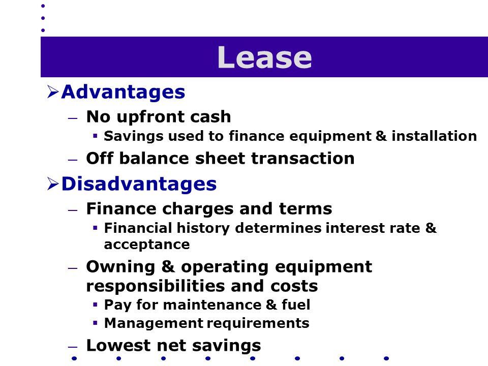 Lease  Advantages — No upfront cash  Savings used to finance equipment & installation — Off balance sheet transaction  Disadvantages — Finance charges and terms  Financial history determines interest rate & acceptance — Owning & operating equipment responsibilities and costs  Pay for maintenance & fuel  Management requirements — Lowest net savings