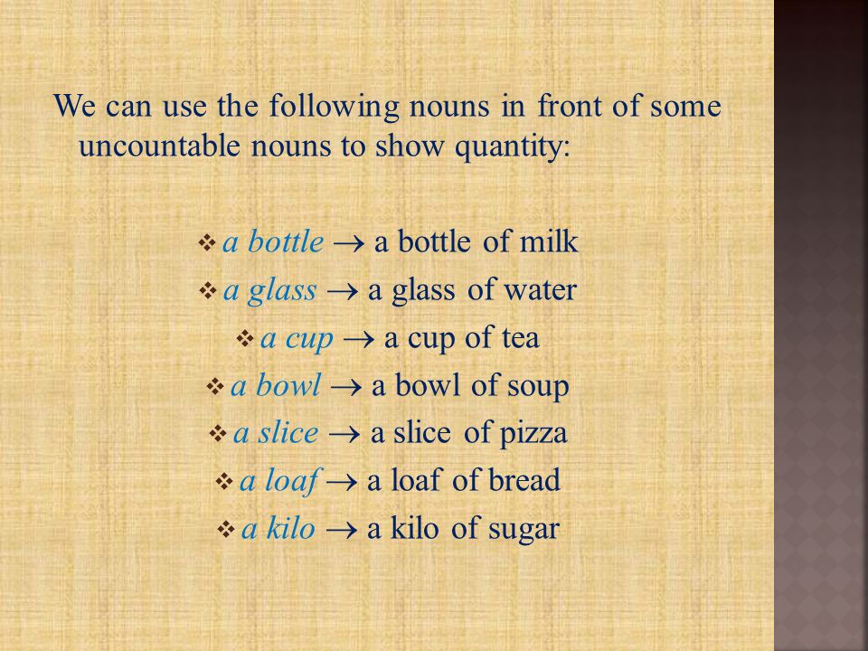 We can use the following nouns in front of some uncountable nouns to show quantity:  a bottle  a bottle of milk  a glass  a glass of water  a cup  a cup of tea  a bowl  a bowl of soup  a slice  a slice of pizza  a loaf  a loaf of bread  a kilo  a kilo of sugar