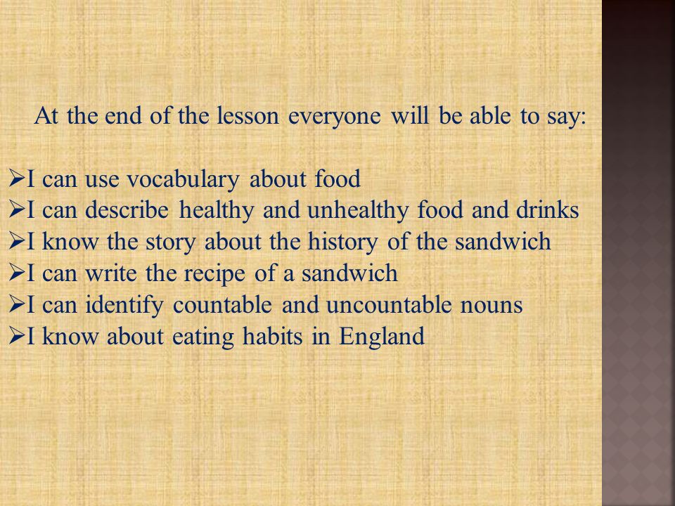 At the end of the lesson everyone will be able to say:  I can use vocabulary about food  I can describe healthy and unhealthy food and drinks  I know the story about the history of the sandwich  I can write the recipe of a sandwich  I can identify countable and uncountable nouns  I know about eating habits in England