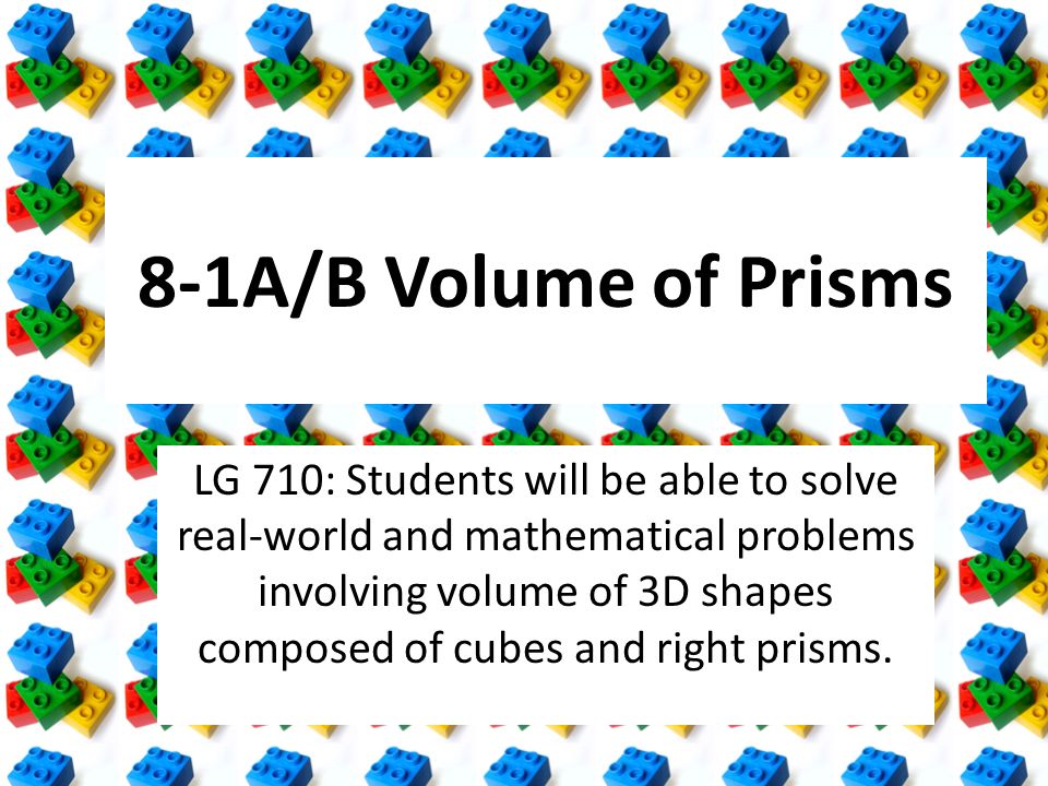 8-1A/B Volume of Prisms LG 710: Students will be able to solve real-world and mathematical problems involving volume of 3D shapes composed of cubes and right prisms.