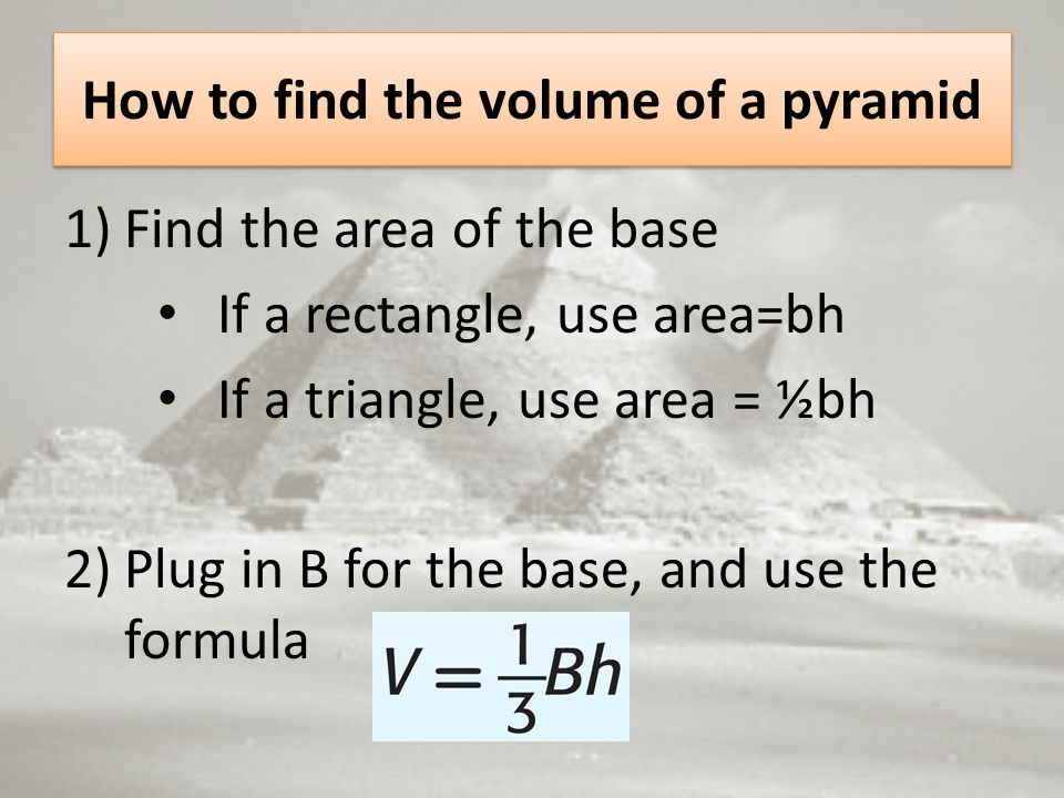 How to find the volume of a pyramid 1)Find the area of the base If a rectangle, use area=bh If a triangle, use area = ½bh 2)Plug in B for the base, and use the formula