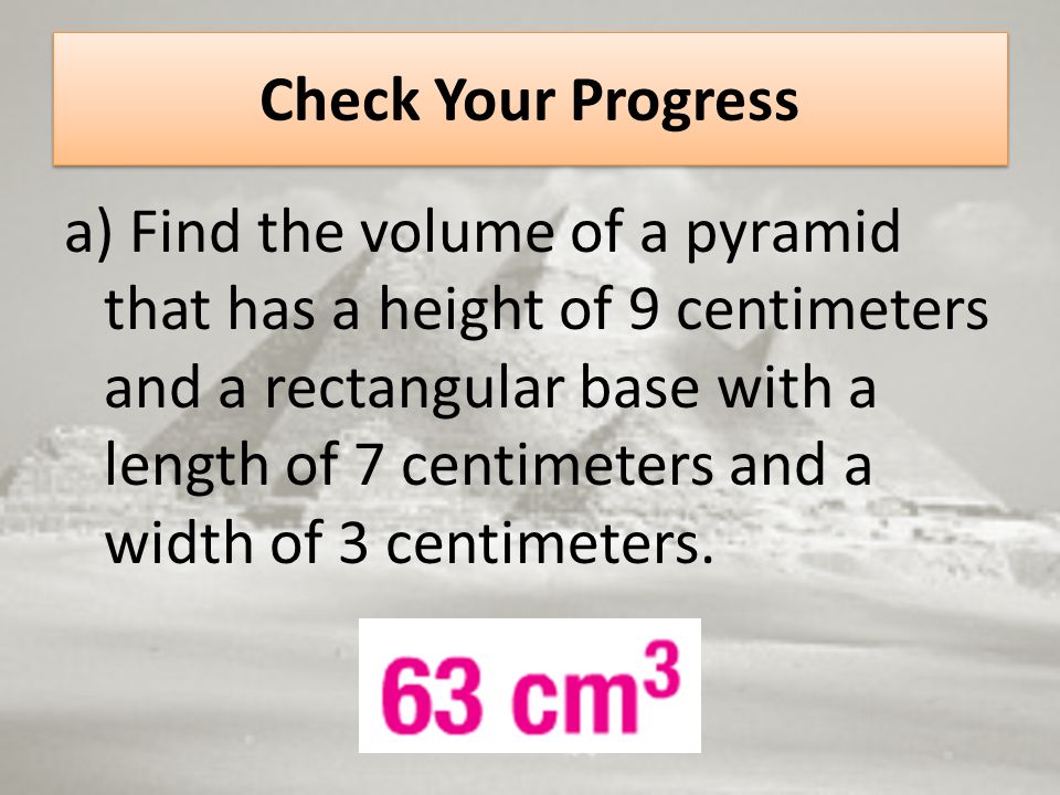 Check Your Progress a) Find the volume of a pyramid that has a height of 9 centimeters and a rectangular base with a length of 7 centimeters and a width of 3 centimeters.