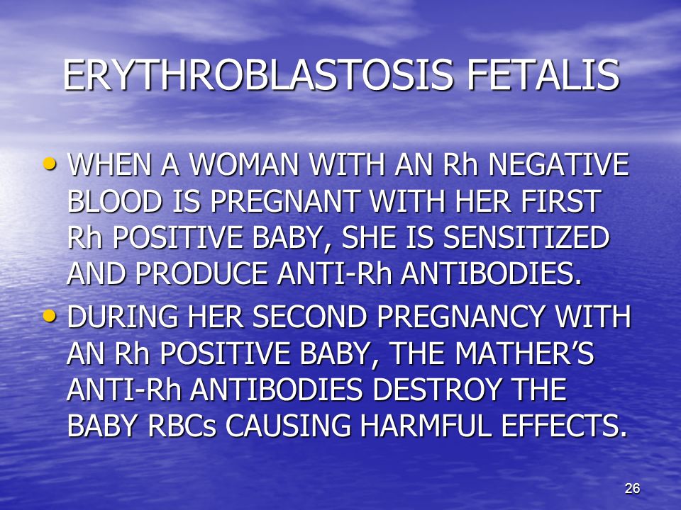 26 ERYTHROBLASTOSIS FETALIS WHEN A WOMAN WITH AN Rh NEGATIVE BLOOD IS PREGNANT WITH HER FIRST Rh POSITIVE BABY, SHE IS SENSITIZED AND PRODUCE ANTI-Rh ANTIBODIES.