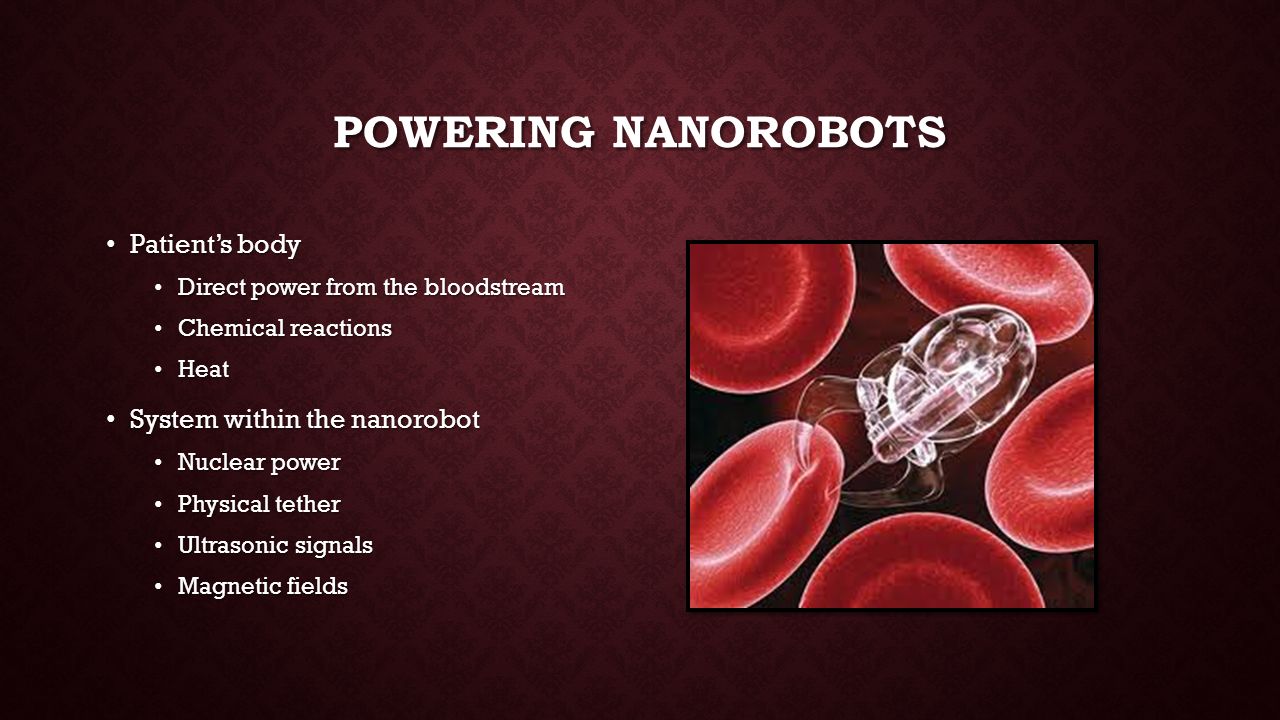 POWERING NANOROBOTS Patient’s body Patient’s body Direct power from the bloodstream Direct power from the bloodstream Chemical reactions Chemical reactions Heat Heat System within the nanorobot System within the nanorobot Nuclear power Nuclear power Physical tether Physical tether Ultrasonic signals Ultrasonic signals Magnetic fields Magnetic fields
