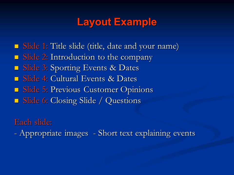 Layout Example Slide 1: Title slide (title, date and your name) Slide 1: Title slide (title, date and your name) Slide 2: Introduction to the company Slide 2: Introduction to the company Slide 3: Sporting Events & Dates Slide 3: Sporting Events & Dates Slide 4: Cultural Events & Dates Slide 4: Cultural Events & Dates Slide 5: Previous Customer Opinions Slide 5: Previous Customer Opinions Slide 6: Closing Slide / Questions Slide 6: Closing Slide / Questions Each slide: - Appropriate images - Short text explaining events