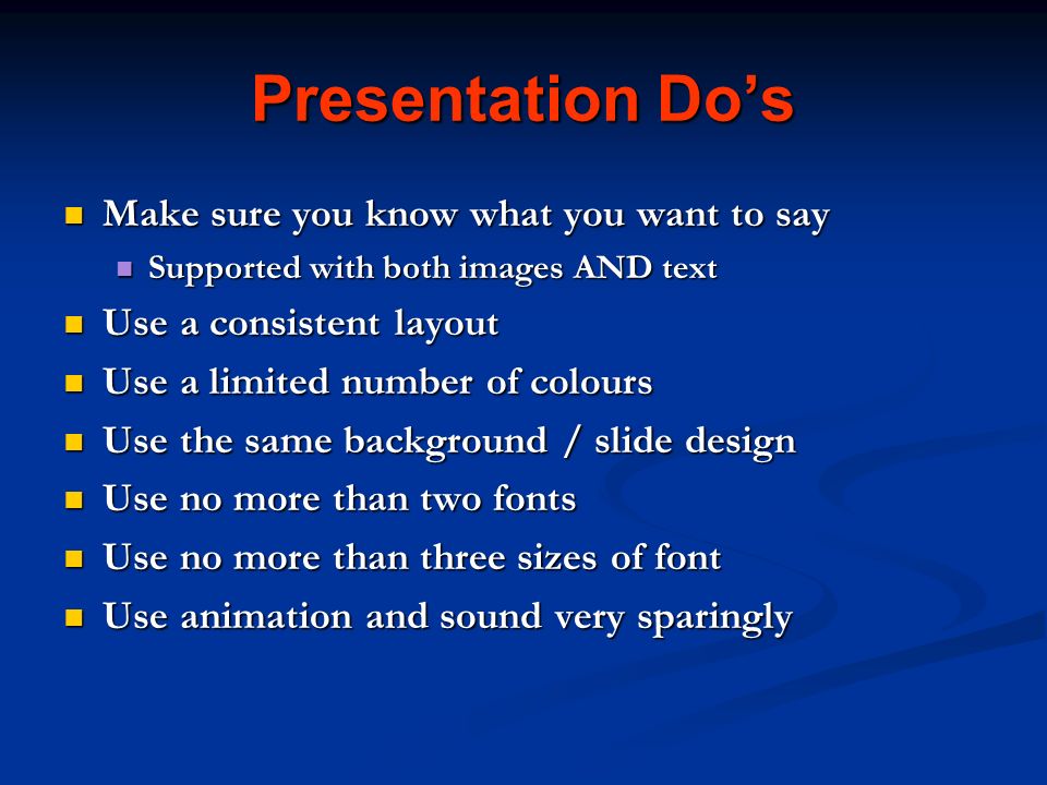 Presentation Do’s Make sure you know what you want to say Make sure you know what you want to say Supported with both images AND text Supported with both images AND text Use a consistent layout Use a consistent layout Use a limited number of colours Use a limited number of colours Use the same background / slide design Use the same background / slide design Use no more than two fonts Use no more than two fonts Use no more than three sizes of font Use no more than three sizes of font Use animation and sound very sparingly Use animation and sound very sparingly