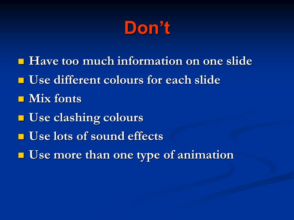 Don’t Have too much information on one slide Have too much information on one slide Use different colours for each slide Use different colours for each slide Mix fonts Mix fonts Use clashing colours Use clashing colours Use lots of sound effects Use lots of sound effects Use more than one type of animation Use more than one type of animation