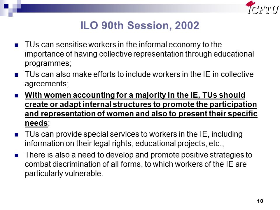 10 ILO 90th Session, 2002 TUs can sensitise workers in the informal economy to the importance of having collective representation through educational programmes; TUs can also make efforts to include workers in the IE in collective agreements; With women accounting for a majority in the IE, TUs should create or adapt internal structures to promote the participation and representation of women and also to present their specific needs; TUs can provide special services to workers in the IE, including information on their legal rights, educational projects, etc.; There is also a need to develop and promote positive strategies to combat discrimination of all forms, to which workers of the IE are particularly vulnerable.