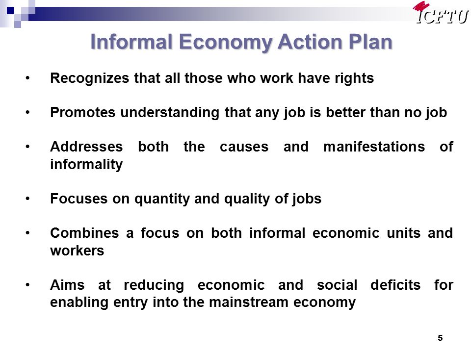 5 Informal Economy Action Plan Recognizes that all those who work have rights Promotes understanding that any job is better than no job Addresses both the causes and manifestations of informality Focuses on quantity and quality of jobs Combines a focus on both informal economic units and workers Aims at reducing economic and social deficits for enabling entry into the mainstream economy