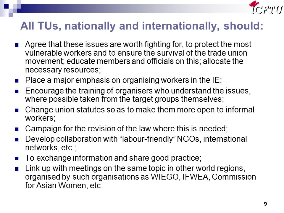 9 All TUs, nationally and internationally, should: Agree that these issues are worth fighting for, to protect the most vulnerable workers and to ensure the survival of the trade union movement; educate members and officials on this; allocate the necessary resources; Place a major emphasis on organising workers in the IE; Encourage the training of organisers who understand the issues, where possible taken from the target groups themselves; Change union statutes so as to make them more open to informal workers; Campaign for the revision of the law where this is needed; Develop collaboration with labour-friendly NGOs, international networks, etc.; To exchange information and share good practice; Link up with meetings on the same topic in other world regions, organised by such organisations as WIEGO, IFWEA, Commission for Asian Women, etc.