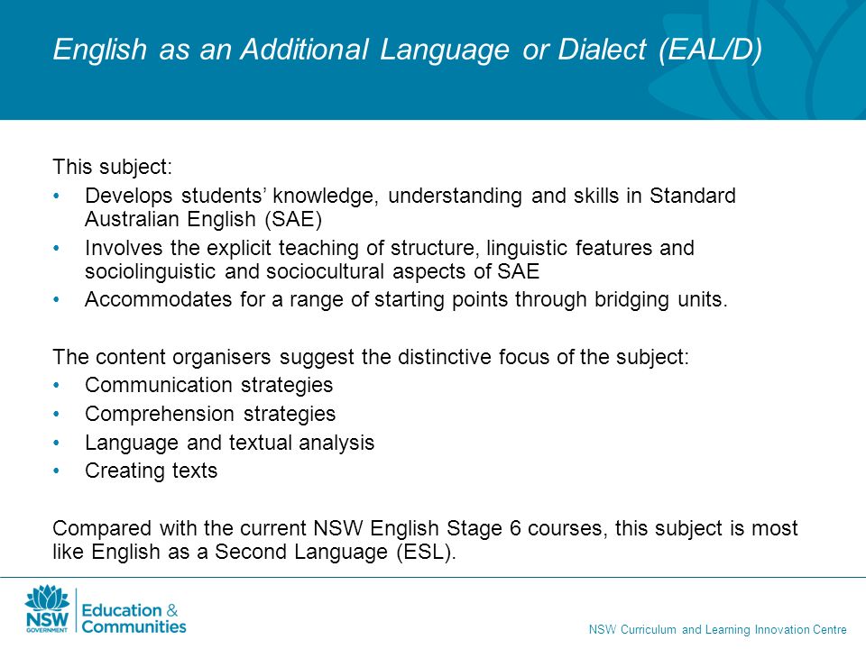 NSW Curriculum and Learning Innovation Centre English as an Additional Language or Dialect (EAL/D) This subject: Develops students’ knowledge, understanding and skills in Standard Australian English (SAE) Involves the explicit teaching of structure, linguistic features and sociolinguistic and sociocultural aspects of SAE Accommodates for a range of starting points through bridging units.