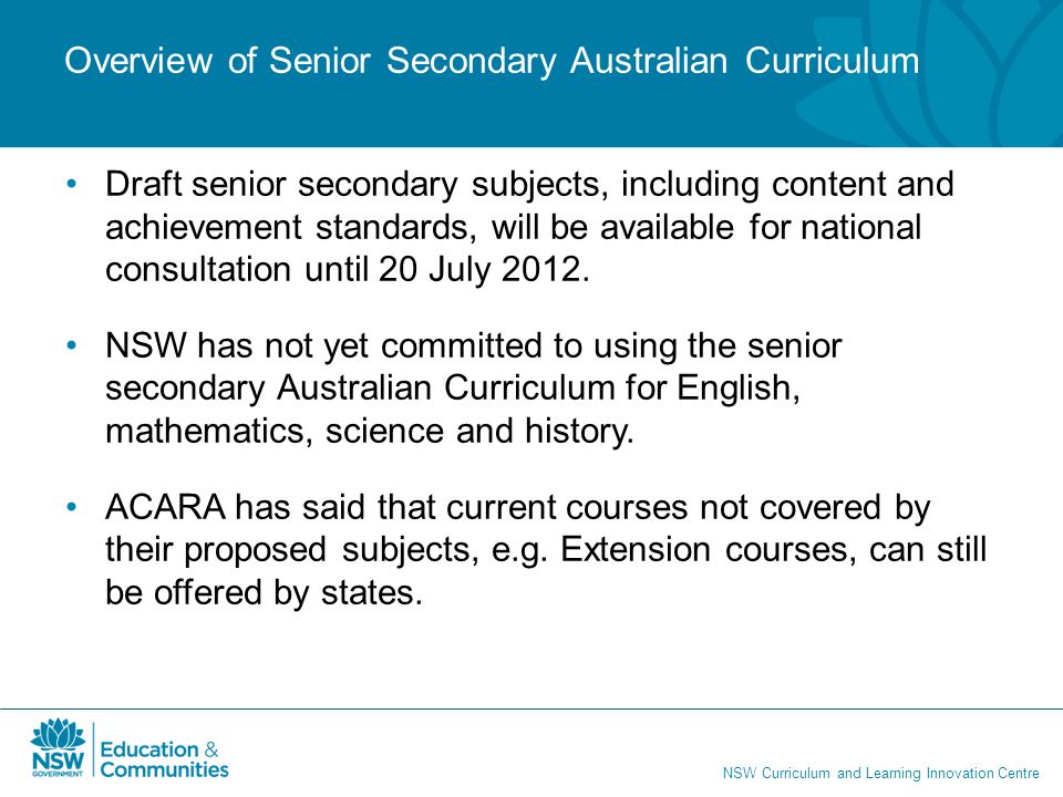 NSW Curriculum and Learning Innovation Centre Overview of Senior Secondary Australian Curriculum Draft senior secondary subjects, including content and achievement standards, will be available for national consultation until 20 July 2012.