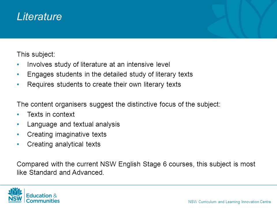 NSW Curriculum and Learning Innovation Centre Literature This subject: Involves study of literature at an intensive level Engages students in the detailed study of literary texts Requires students to create their own literary texts The content organisers suggest the distinctive focus of the subject: Texts in context Language and textual analysis Creating imaginative texts Creating analytical texts Compared with the current NSW English Stage 6 courses, this subject is most like Standard and Advanced.