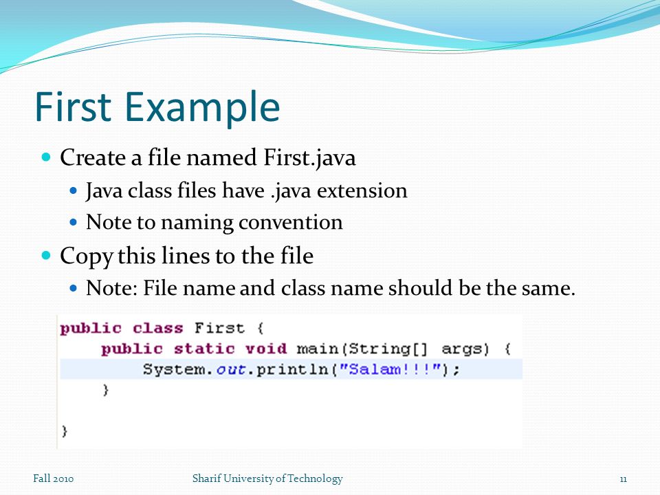 First Example Create a file named First.java Java class files have.java extension Note to naming convention Copy this lines to the file Note: File name and class name should be the same.