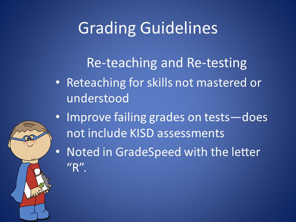 Grading Guidelines Re-teaching and Re-testing Reteaching for skills not mastered or understood Improve failing grades on tests—does not include KISD assessments Noted in GradeSpeed with the letter R .