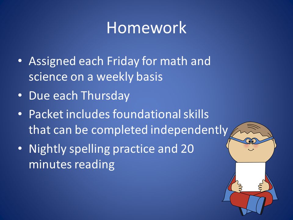 Homework Assigned each Friday for math and science on a weekly basis Due each Thursday Packet includes foundational skills that can be completed independently Nightly spelling practice and 20 minutes reading