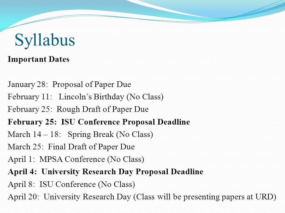 Syllabus Important Dates January 28: Proposal of Paper Due February 11: Lincoln’s Birthday (No Class) February 25: Rough Draft of Paper Due February 25: ISU Conference Proposal Deadline March 14 – 18: Spring Break (No Class) March 25: Final Draft of Paper Due April 1: MPSA Conference (No Class) April 4: University Research Day Proposal Deadline April 8: ISU Conference (No Class) April 20: University Research Day (Class will be presenting papers at URD)