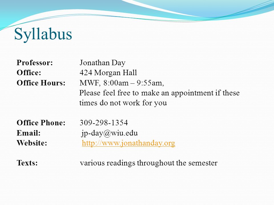 Syllabus Professor: Jonathan Day Office: 424 Morgan Hall Office Hours: MWF, 8:00am – 9:55am, Please feel free to make an appointment if these times do not work for you Office Phone: Website:   Texts: various readings throughout the semester