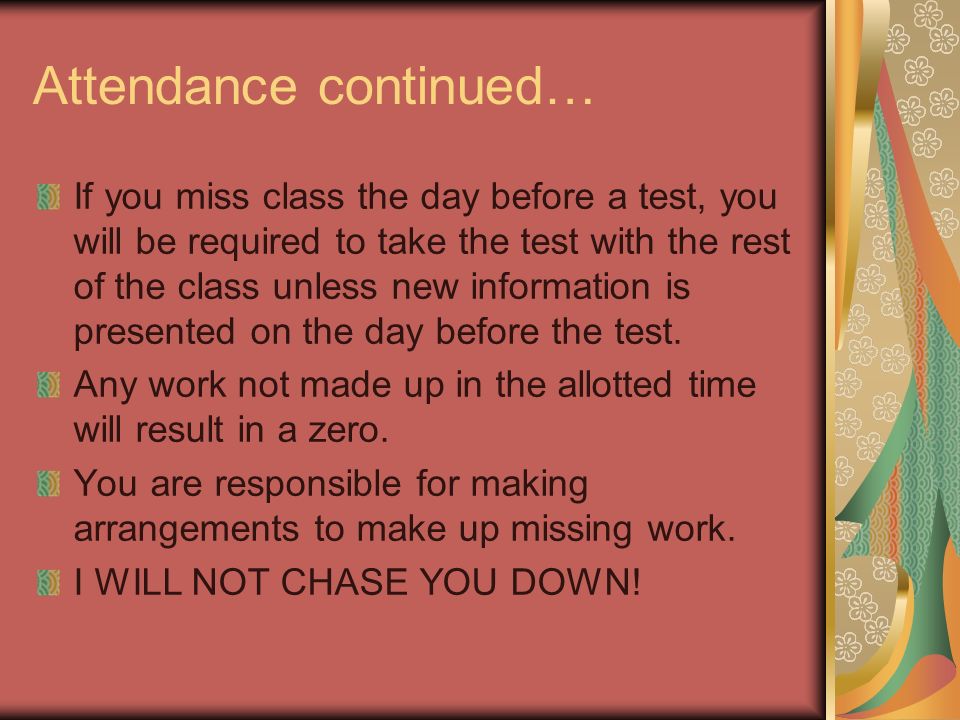 Attendance continued… If you miss class the day before a test, you will be required to take the test with the rest of the class unless new information is presented on the day before the test.