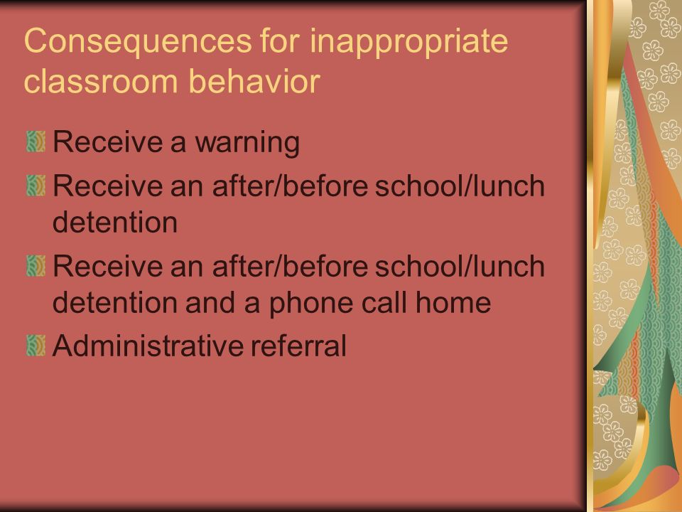 Consequences for inappropriate classroom behavior Receive a warning Receive an after/before school/lunch detention Receive an after/before school/lunch detention and a phone call home Administrative referral